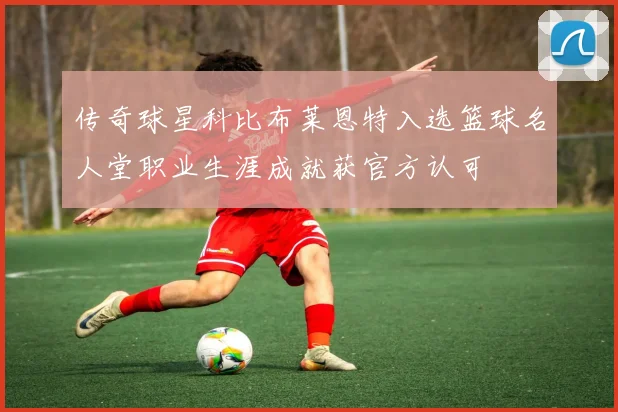 传奇球星科比布莱恩特入选篮球名人堂职业生涯成就获官方认可