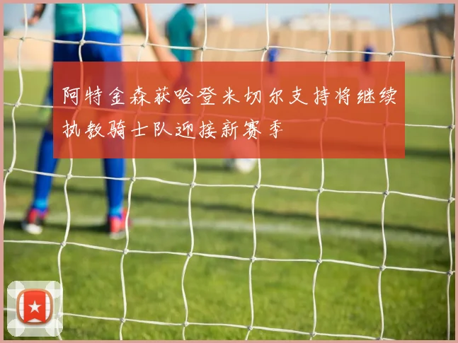 阿特金森获哈登米切尔支持将继续执教骑士队迎接新赛季