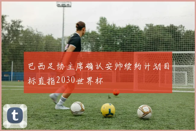 巴西足协主席确认安帅续约计划目标直指2030世界杯