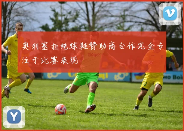 奥利塞拒绝球鞋赞助商合作完全专注于比赛表现