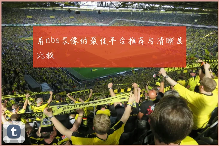 看nba录像的最佳平台推荐与清晰度比较