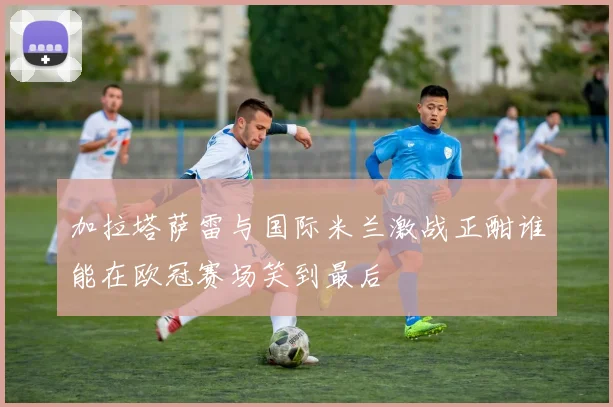 加拉塔萨雷与国际米兰激战正酣谁能在欧冠赛场笑到最后