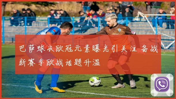 巴萨球衣欧冠元素曝光引关注 备战新赛季欧战话题升温